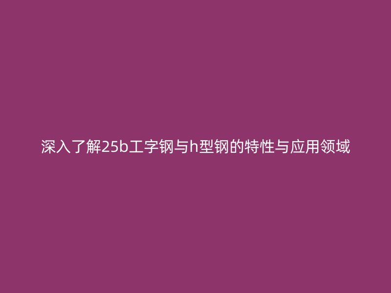 深入了解25b工字鋼與h型鋼的特性與應(yīng)用領(lǐng)域