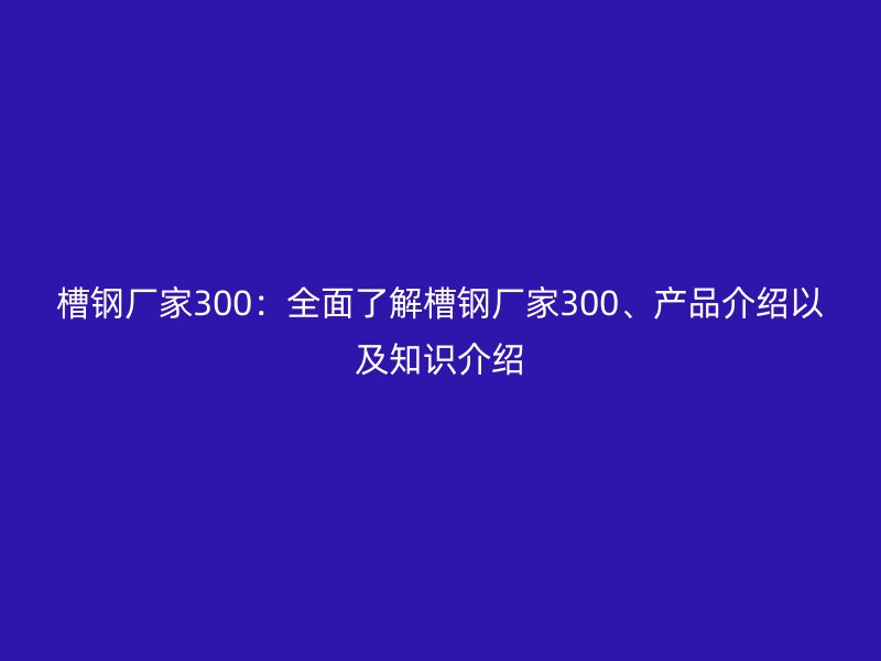 槽鋼廠家300：全面了解槽鋼廠家300、產(chǎn)品介紹以及知識介紹