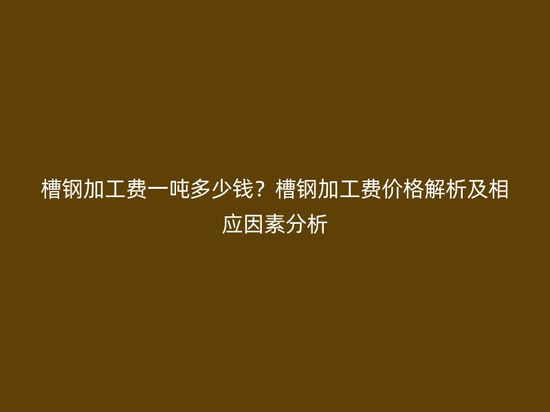 槽鋼加工費一噸多少錢？槽鋼加工費價格解析及相應(yīng)因素分析