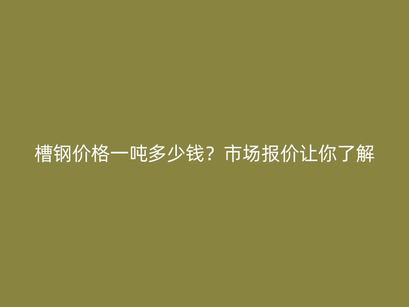 槽鋼價格一噸多少錢？市場報價讓你了解