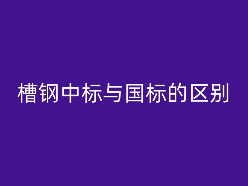 槽鋼中標(biāo)與國(guó)標(biāo)的區(qū)別