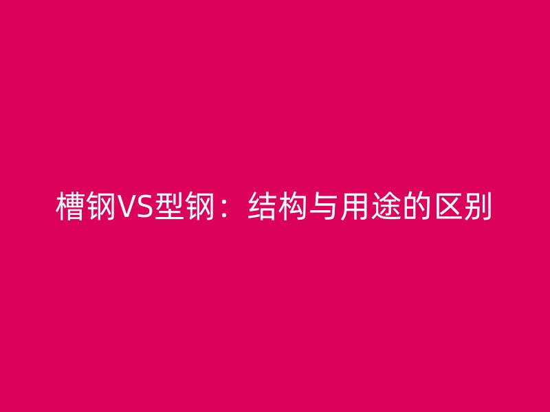 槽鋼VS型鋼：結構與用途的區(qū)別