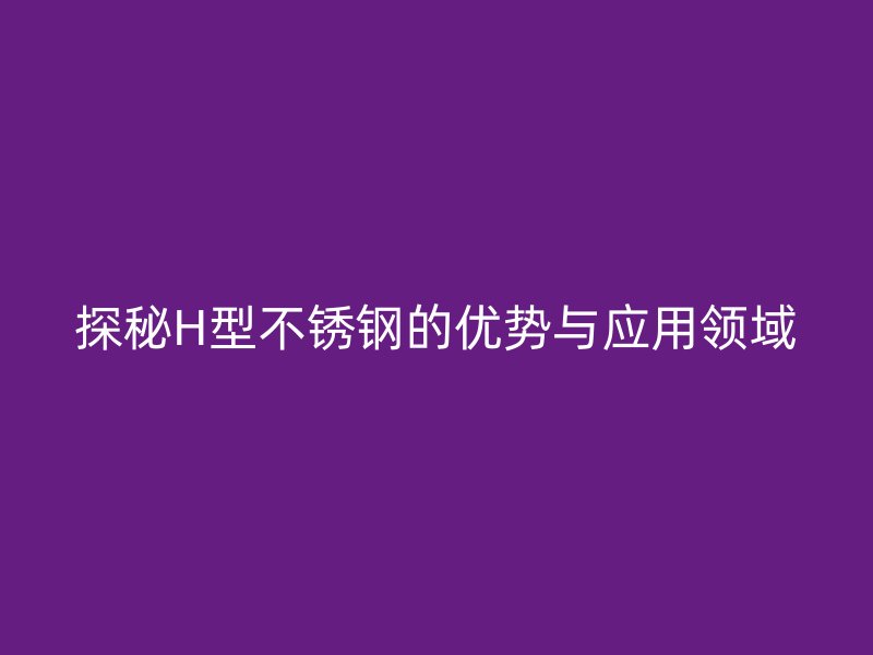 探秘H型不銹鋼的優(yōu)勢與應(yīng)用領(lǐng)域