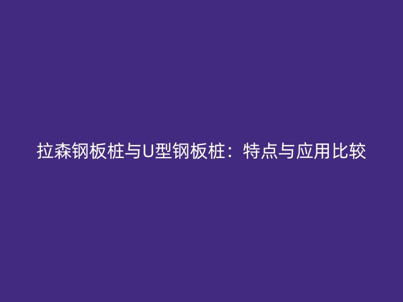 拉森鋼板樁與U型鋼板樁：特點(diǎn)與應(yīng)用比較