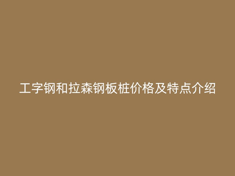 工字鋼和拉森鋼板樁價(jià)格及特點(diǎn)介紹