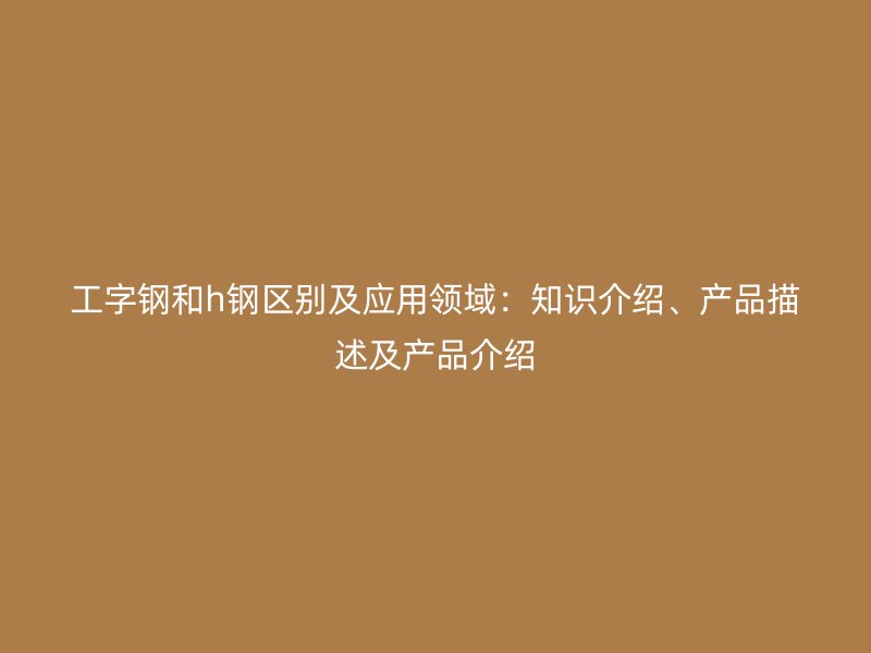 工字鋼和h鋼區(qū)別及應(yīng)用領(lǐng)域：知識(shí)介紹、產(chǎn)品描述及產(chǎn)品介紹
