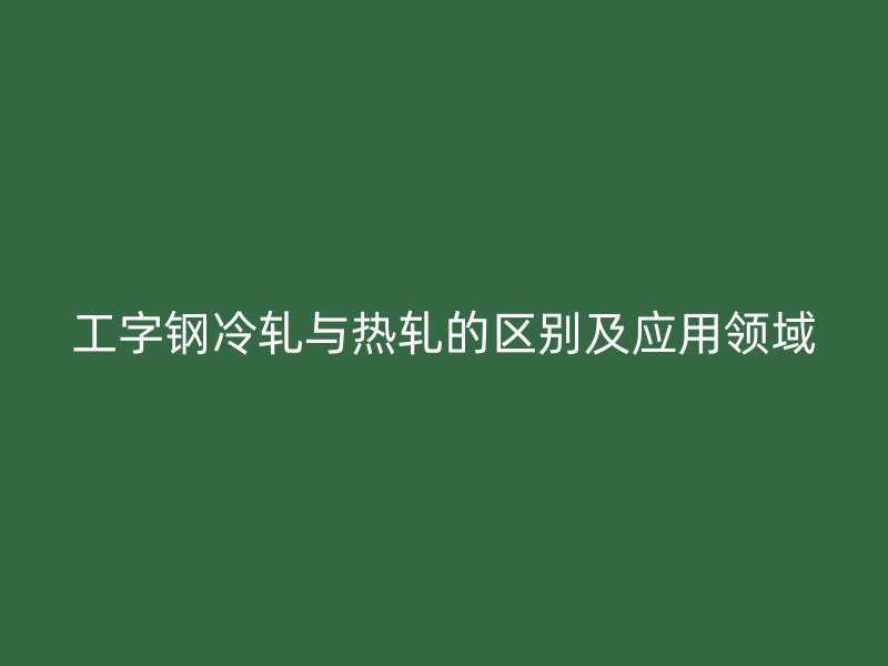 工字鋼冷軋與熱軋的區(qū)別及應(yīng)用領(lǐng)域