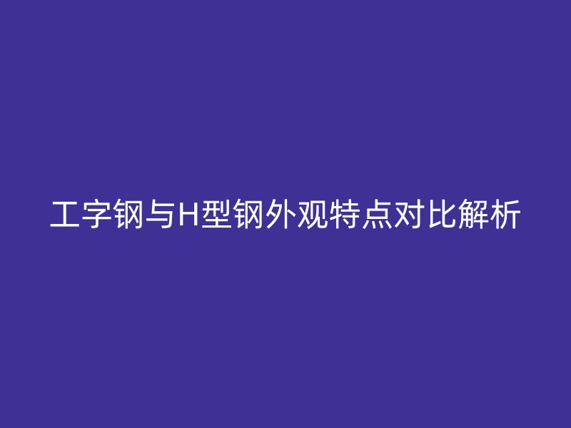工字鋼與H型鋼外觀特點(diǎn)對(duì)比解析