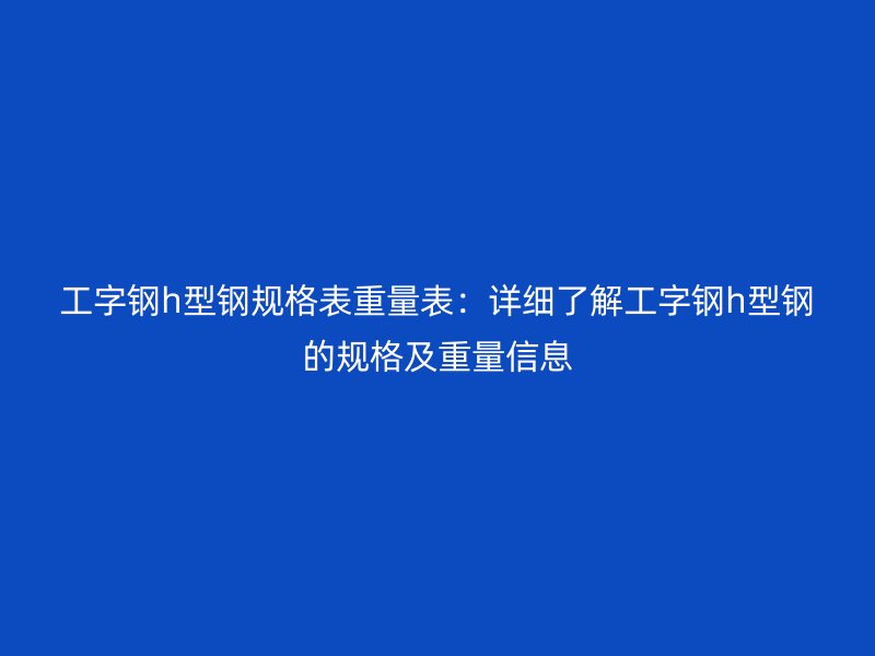 工字鋼h型鋼規(guī)格表重量表：詳細(xì)了解工字鋼h型鋼的規(guī)格及重量信息