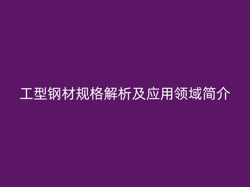 工型鋼材規(guī)格解析及應(yīng)用領(lǐng)域簡介