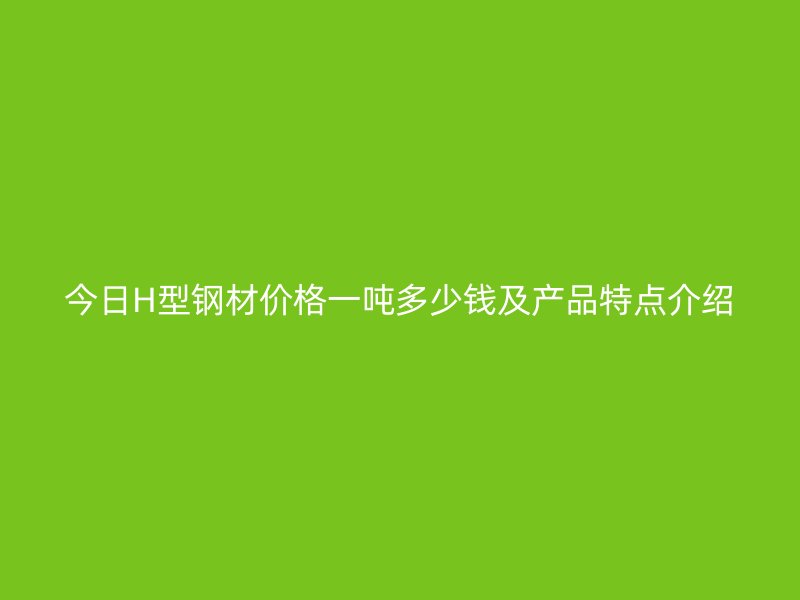 今日H型鋼材價格一噸多少錢及產品特點介紹