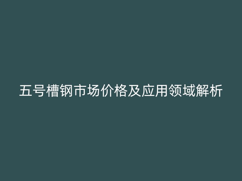 五號槽鋼市場價格及應(yīng)用領(lǐng)域解析