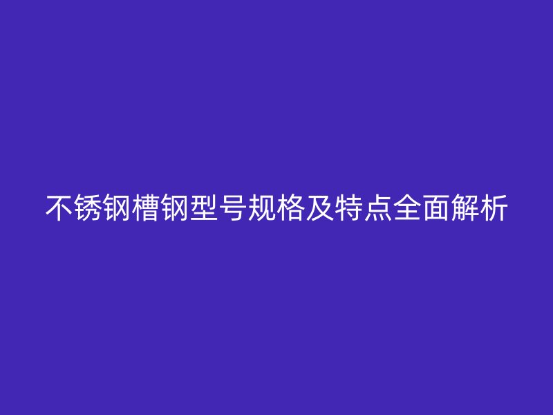 不銹鋼槽鋼型號(hào)規(guī)格及特點(diǎn)全面解析