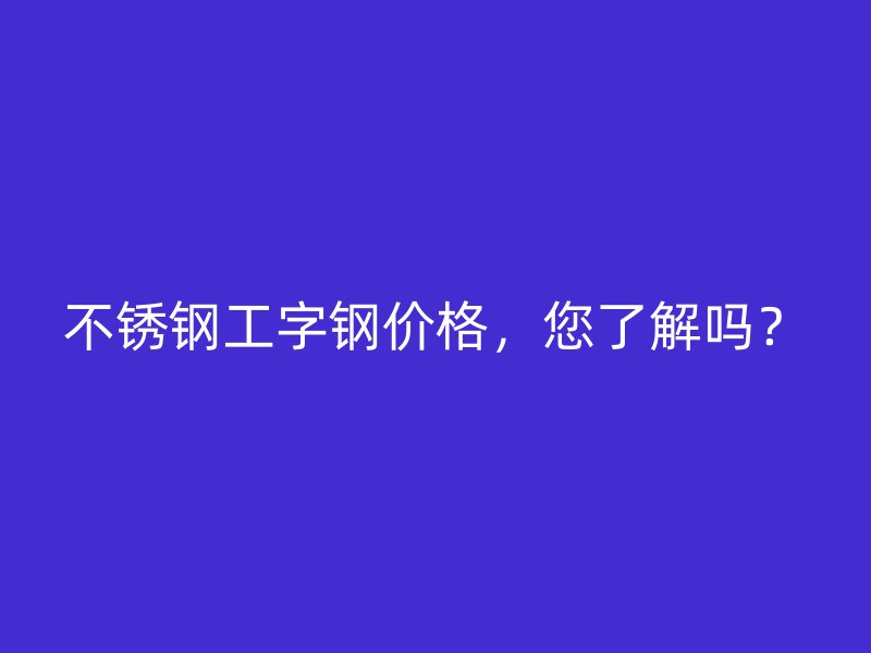 不銹鋼工字鋼價(jià)格，您了解嗎？