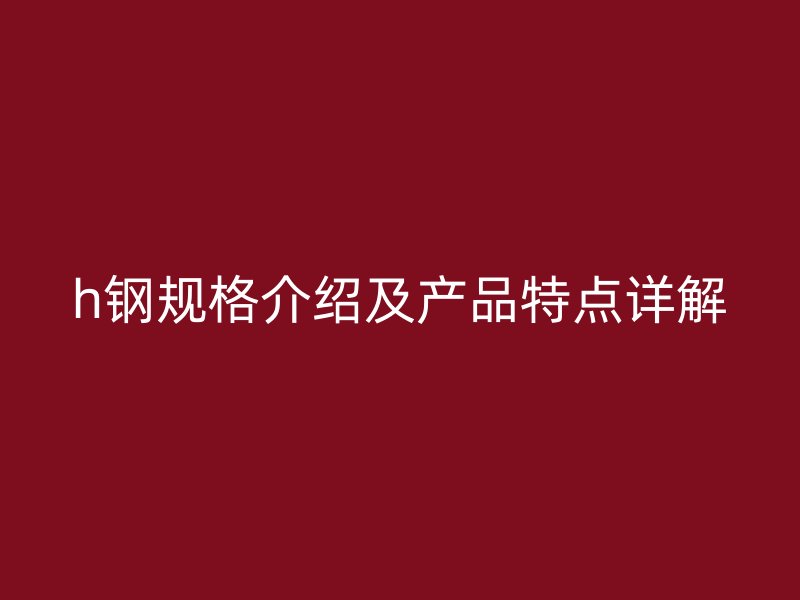 h鋼規(guī)格介紹及產(chǎn)品特點(diǎn)詳解