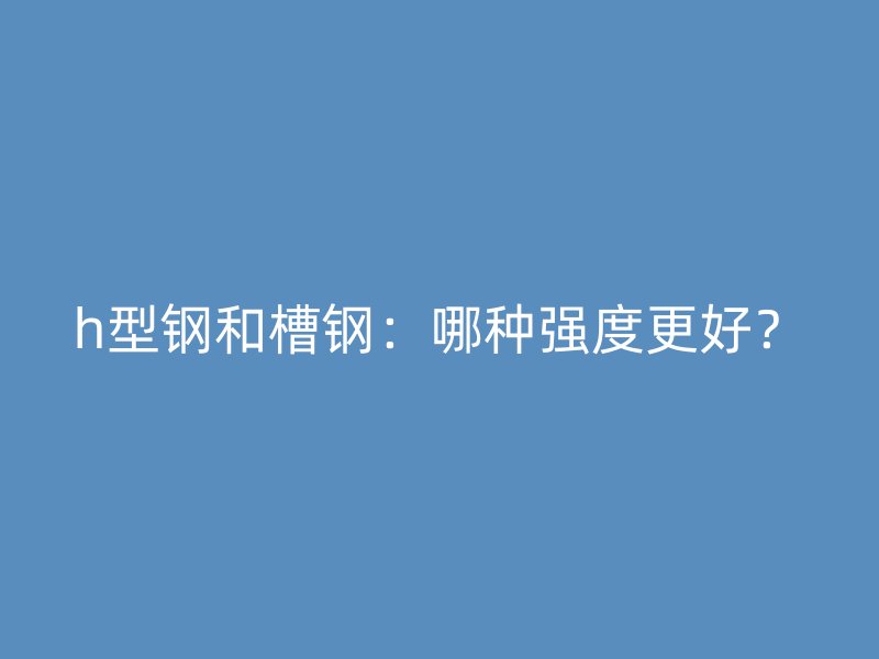 h型鋼和槽鋼：哪種強(qiáng)度更好？