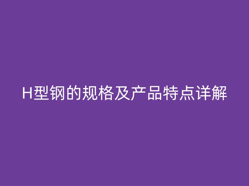 H型鋼的規(guī)格及產(chǎn)品特點詳解