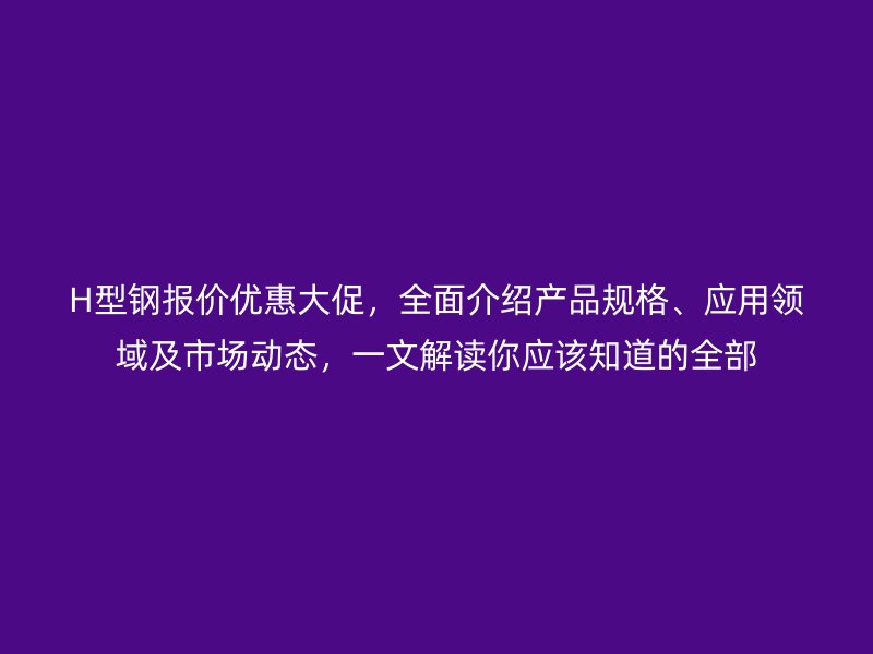 H型鋼報價優(yōu)惠大促，全面介紹產(chǎn)品規(guī)格、應(yīng)用領(lǐng)域及市場動態(tài)，一文解讀你應(yīng)該知道的全部