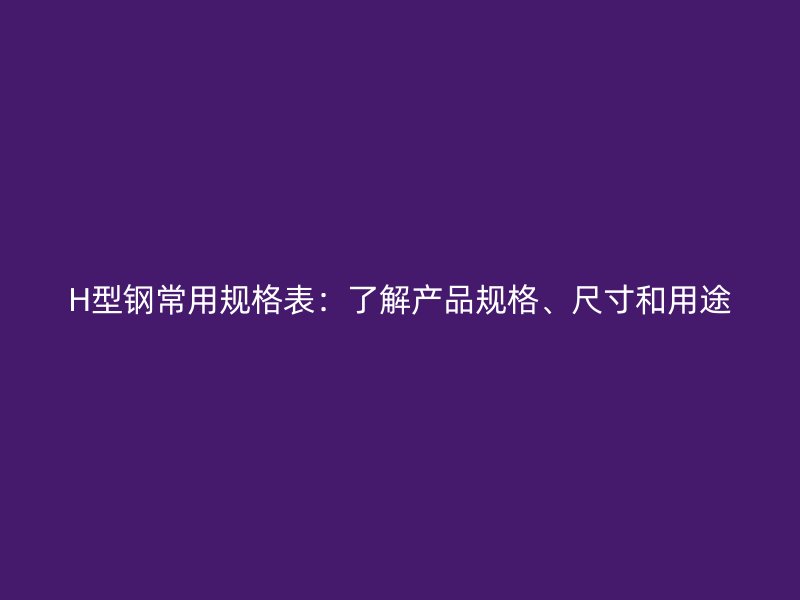 H型鋼常用規(guī)格表：了解產(chǎn)品規(guī)格、尺寸和用途