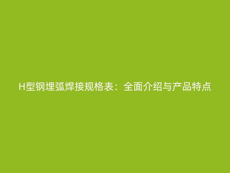 H型鋼埋弧焊接規(guī)格表：全面介紹與產(chǎn)品特點(diǎn)