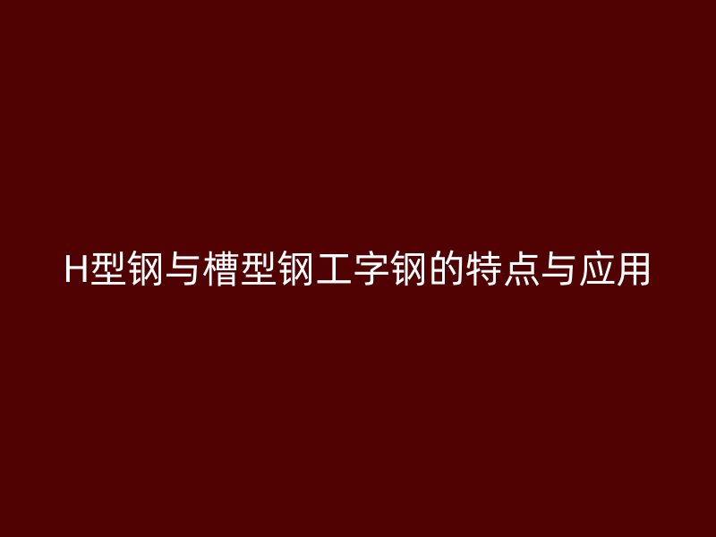 H型鋼與槽型鋼工字鋼的特點與應(yīng)用