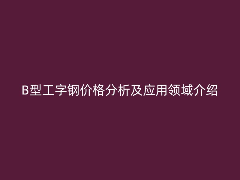 B型工字鋼價格分析及應(yīng)用領(lǐng)域介紹