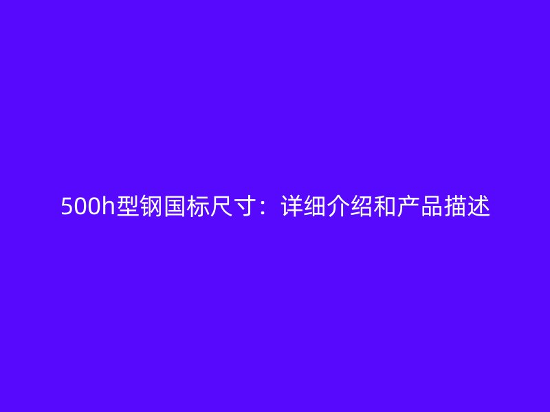 500h型鋼國(guó)標(biāo)尺寸：詳細(xì)介紹和產(chǎn)品描述