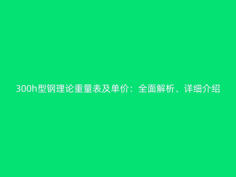 300h型鋼理論重量表及單價：全面解析、詳細介紹