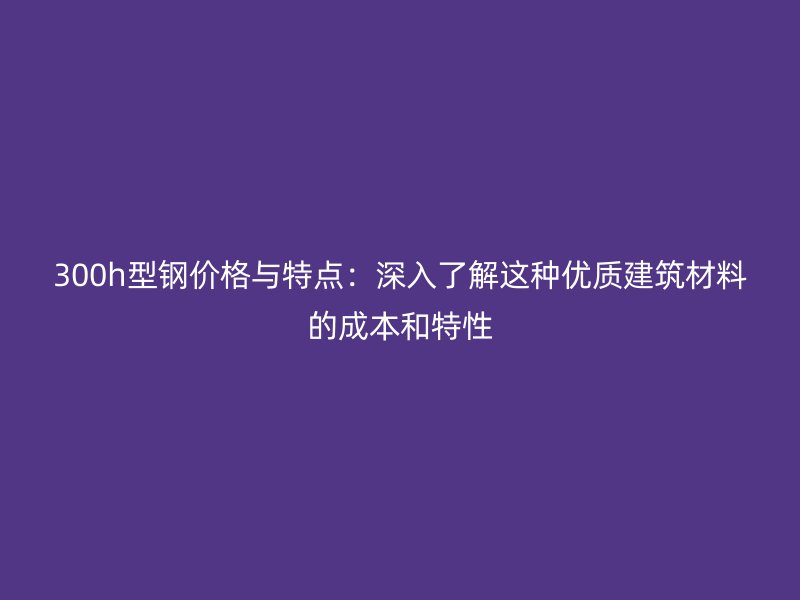 300h型鋼價格與特點(diǎn)：深入了解這種優(yōu)質(zhì)建筑材料的成本和特性
