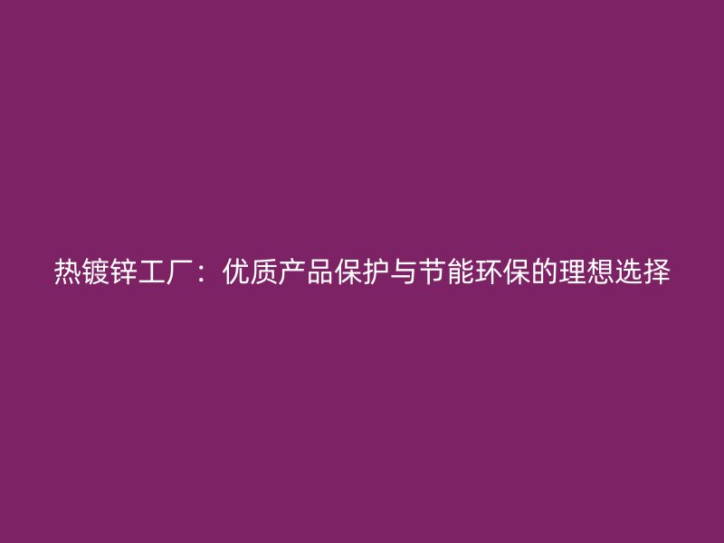 熱鍍鋅工廠：優(yōu)質(zhì)產(chǎn)品保護與節(jié)能環(huán)保的理想選擇