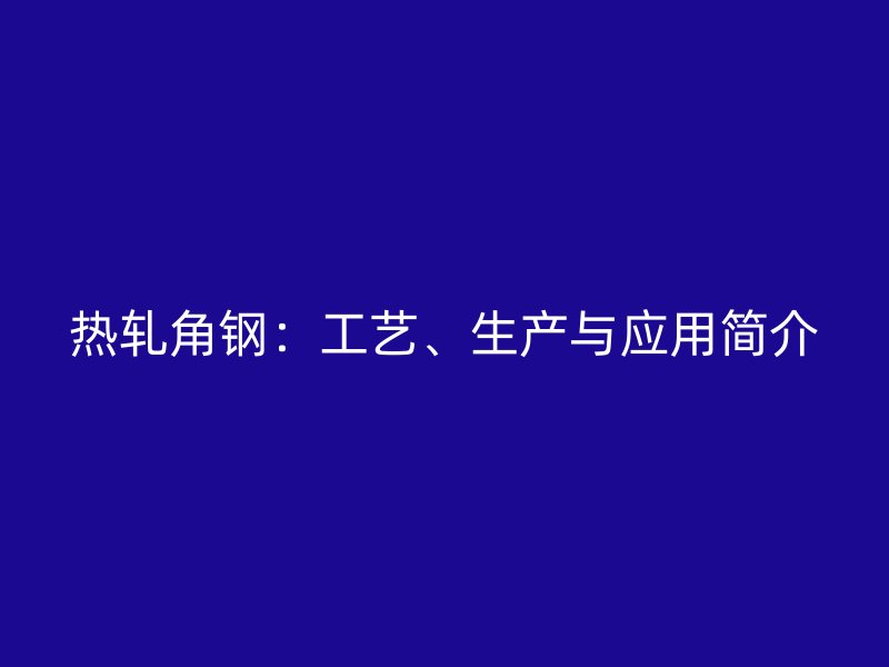 熱軋角鋼:工藝、生產(chǎn)與應(yīng)用簡介