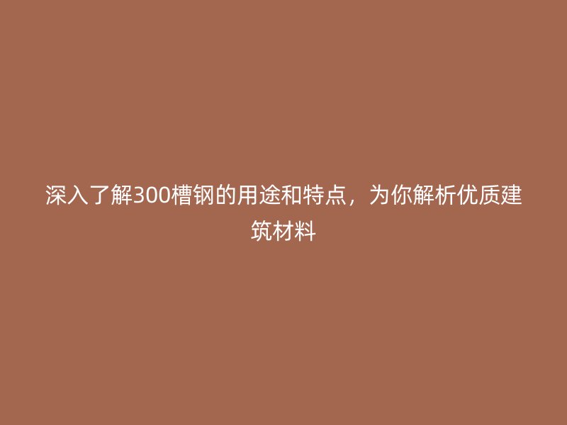 深入了解300槽鋼的用途和特點，為你解析優(yōu)質(zhì)建筑材料