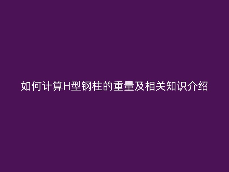 如何計算H型鋼柱的重量及相關(guān)知識介紹