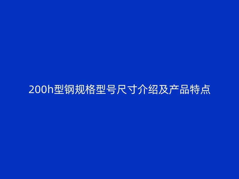 200h型鋼規(guī)格型號尺寸介紹及產(chǎn)品特點(diǎn)
