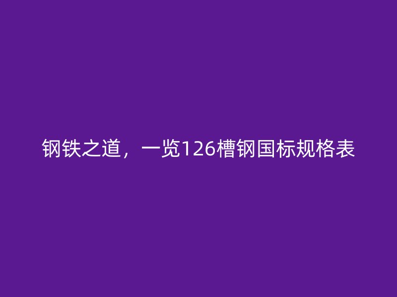 鋼鐵之道，一覽126槽鋼國標規(guī)格表