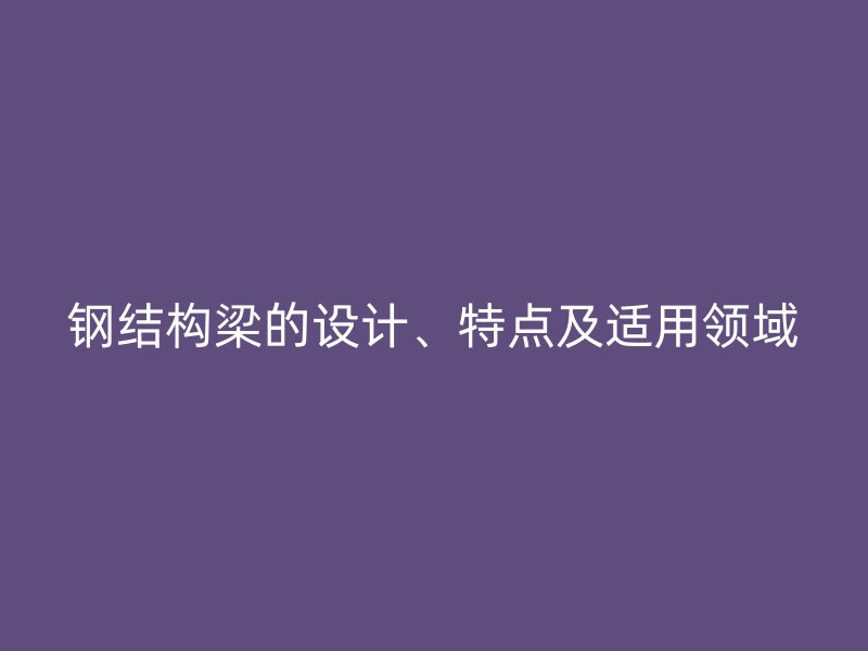 鋼結(jié)構(gòu)梁的設(shè)計(jì)、特點(diǎn)及適用領(lǐng)域