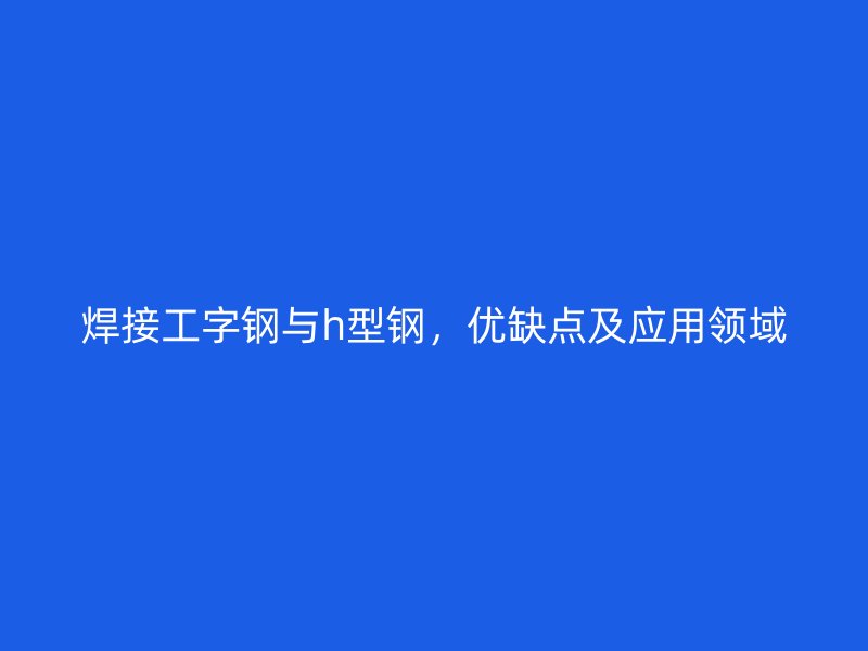 焊接工字鋼與h型鋼，優(yōu)缺點及應用領域