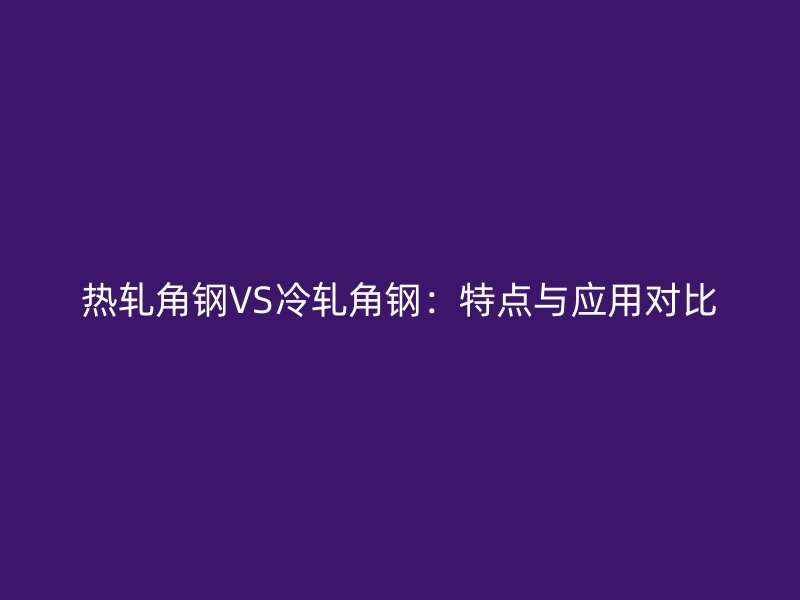熱軋角鋼VS冷軋角鋼:特點(diǎn)與應(yīng)用對(duì)比