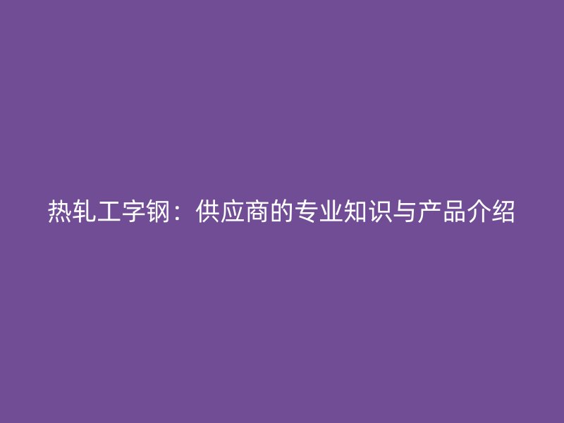熱軋工字鋼:供應(yīng)商的專業(yè)知識與產(chǎn)品介紹