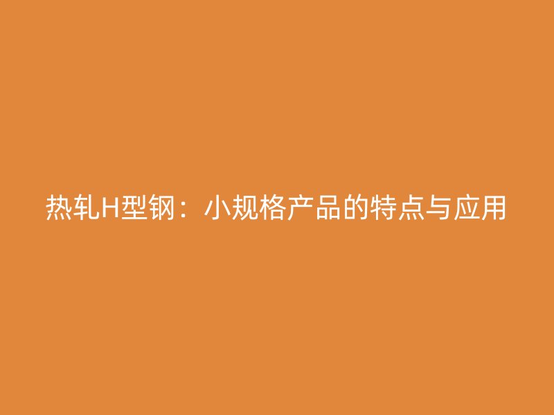 熱軋H型鋼:小規(guī)格產(chǎn)品的特點與應(yīng)用