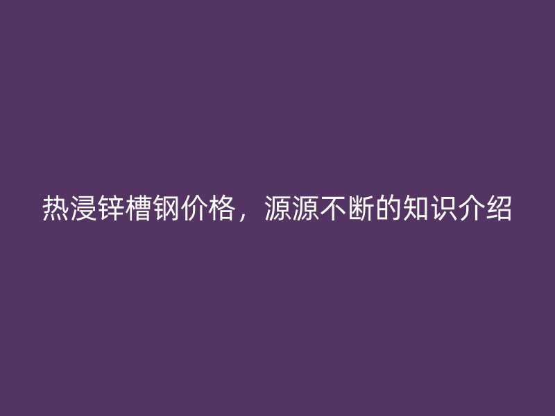 熱浸鋅槽鋼價格，源源不斷的知識介紹