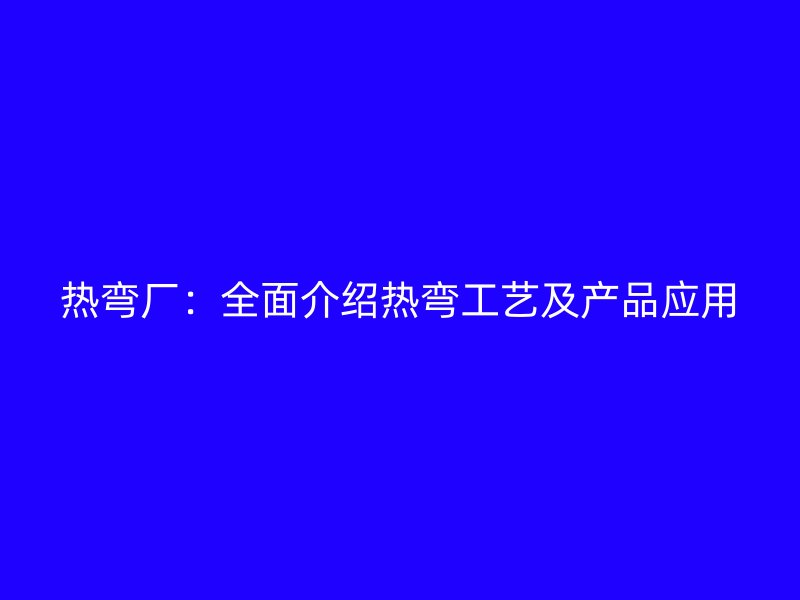 熱彎廠：全面介紹熱彎工藝及產(chǎn)品應(yīng)用