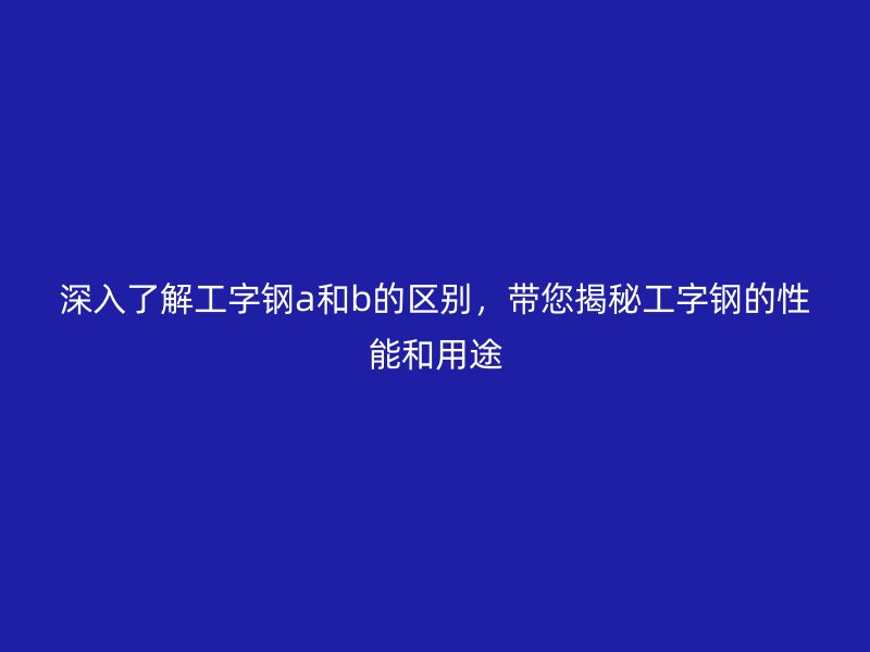 深入了解工字鋼a和b的區(qū)別，帶您揭秘工字鋼的性能和用途