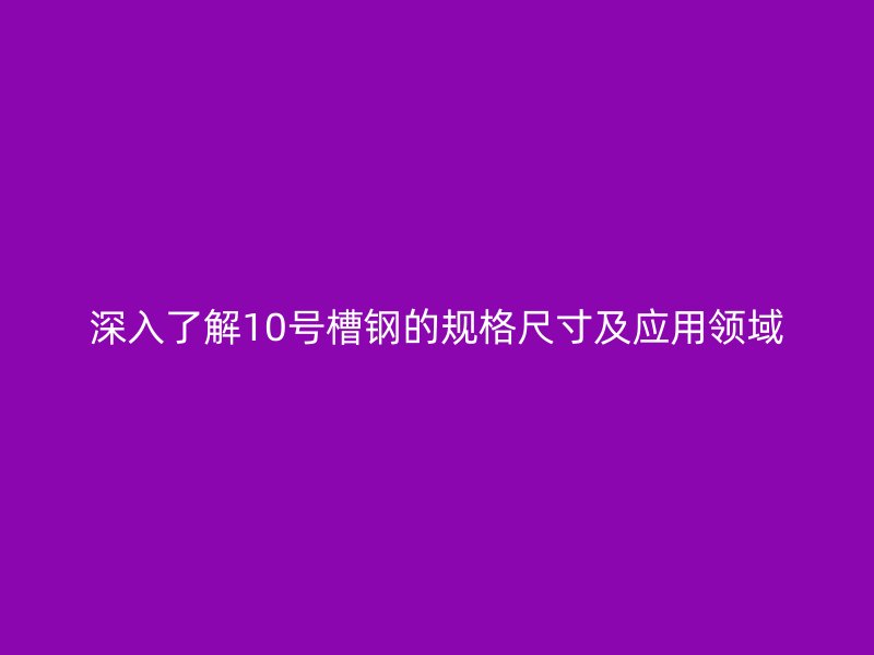 深入了解10號槽鋼的規(guī)格尺寸及應用領域