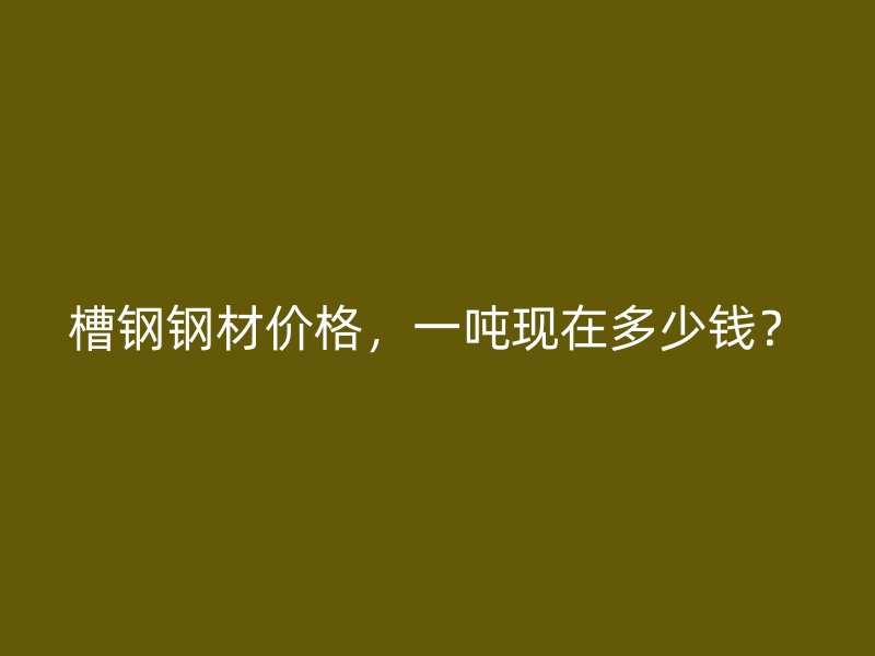 槽鋼鋼材價格，一噸現(xiàn)在多少錢？