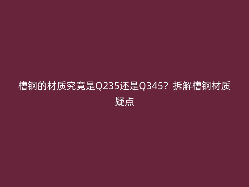 槽鋼的材質(zhì)究竟是Q235還是Q345？拆解槽鋼材質(zhì)疑點(diǎn)