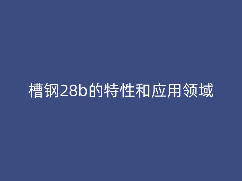 槽鋼28b的特性和應(yīng)用領(lǐng)域
