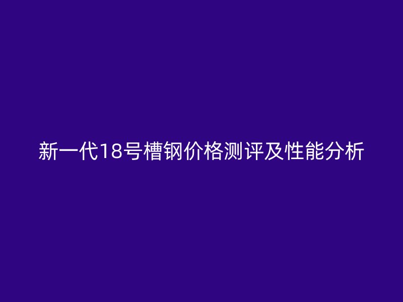 新一代18號槽鋼價(jià)格測評及性能分析
