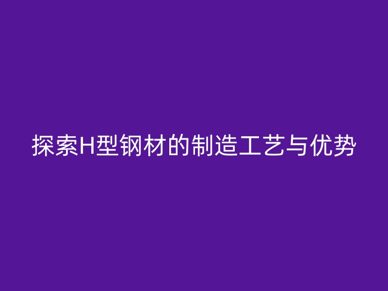 探索H型鋼材的制造工藝與優(yōu)勢(shì)