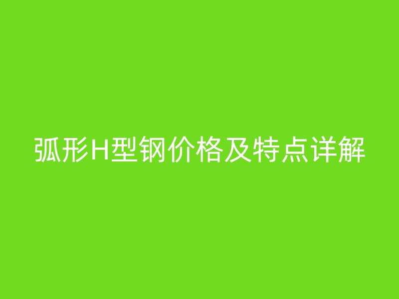 弧形H型鋼價(jià)格及特點(diǎn)詳解
